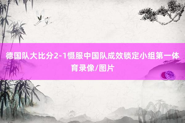 德国队大比分2-1慑服中国队成效锁定小组第一体育录像/图片