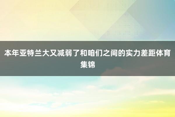 本年亚特兰大又减弱了和咱们之间的实力差距体育集锦
