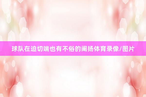 球队在迫切端也有不俗的阐扬体育录像/图片