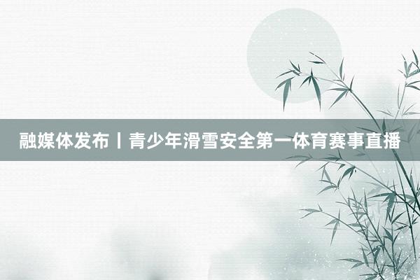 融媒体发布丨青少年滑雪安全第一体育赛事直播