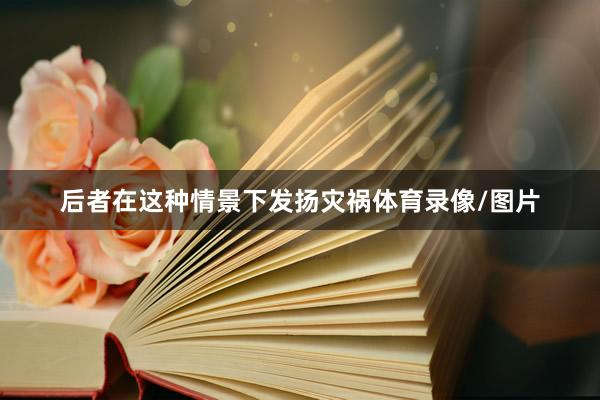 后者在这种情景下发扬灾祸体育录像/图片