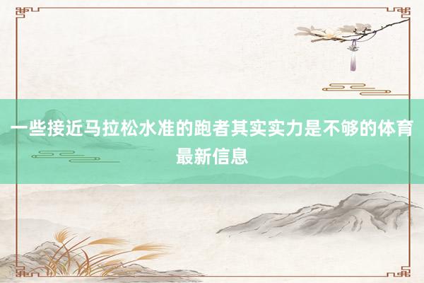 一些接近马拉松水准的跑者其实实力是不够的体育最新信息