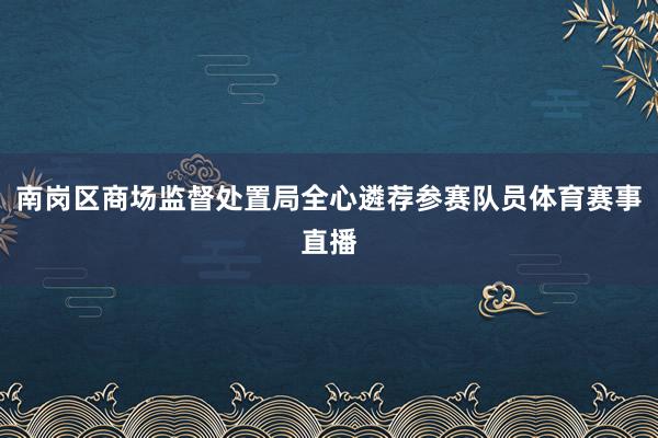 南岗区商场监督处置局全心遴荐参赛队员体育赛事直播