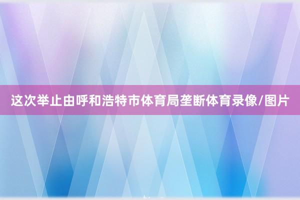 这次举止由呼和浩特市体育局垄断体育录像/图片