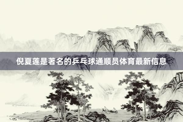 倪夏莲是著名的乒乓球通顺员体育最新信息