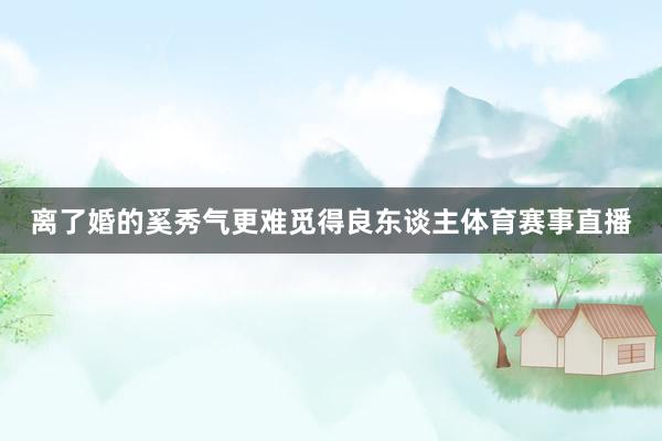 离了婚的奚秀气更难觅得良东谈主体育赛事直播