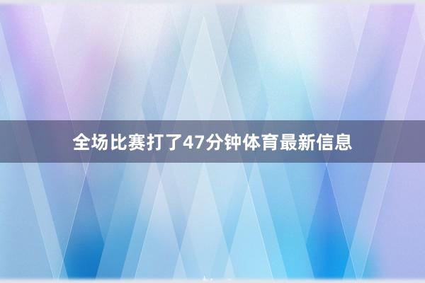 全场比赛打了47分钟体育最新信息