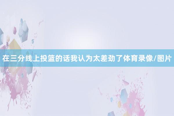 在三分线上投篮的话我认为太差劲了体育录像/图片