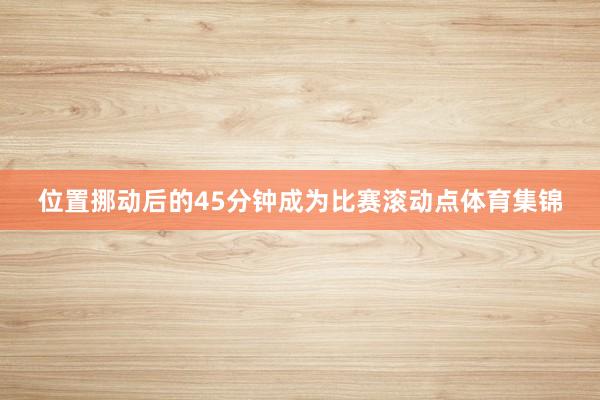 位置挪动后的45分钟成为比赛滚动点体育集锦