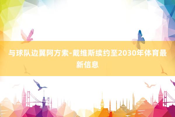 与球队边翼阿方索-戴维斯续约至2030年体育最新信息