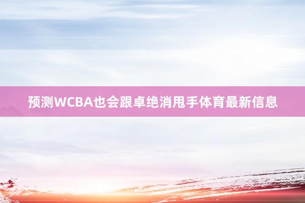 预测WCBA也会跟卓绝消甩手体育最新信息