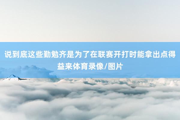 说到底这些勤勉齐是为了在联赛开打时能拿出点得益来体育录像/图片