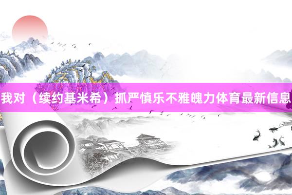我对（续约基米希）抓严慎乐不雅魄力体育最新信息