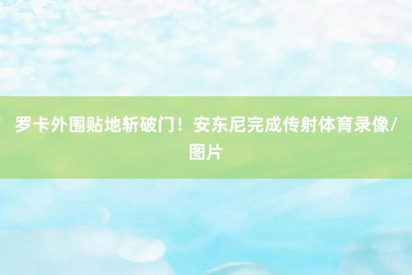 罗卡外围贴地斩破门！安东尼完成传射体育录像/图片