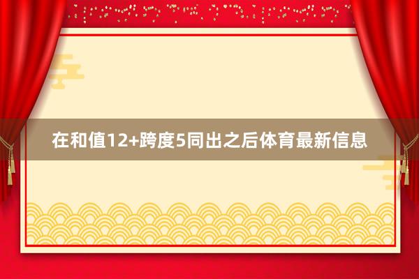 在和值12+跨度5同出之后体育最新信息