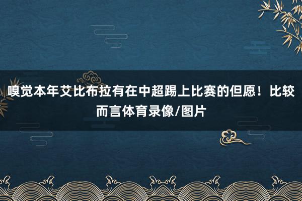 嗅觉本年艾比布拉有在中超踢上比赛的但愿!比较而言体育录像/图片
