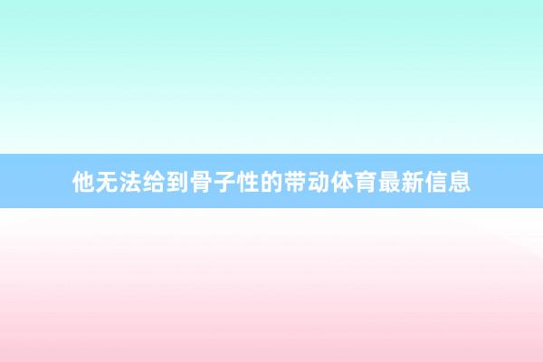 他无法给到骨子性的带动体育最新信息