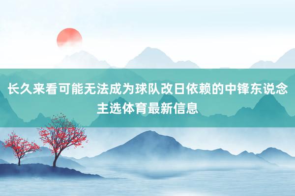 长久来看可能无法成为球队改日依赖的中锋东说念主选体育最新信息