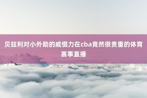 贝玆利对小外助的威慑力在cba竟然很贵重的体育赛事直播
