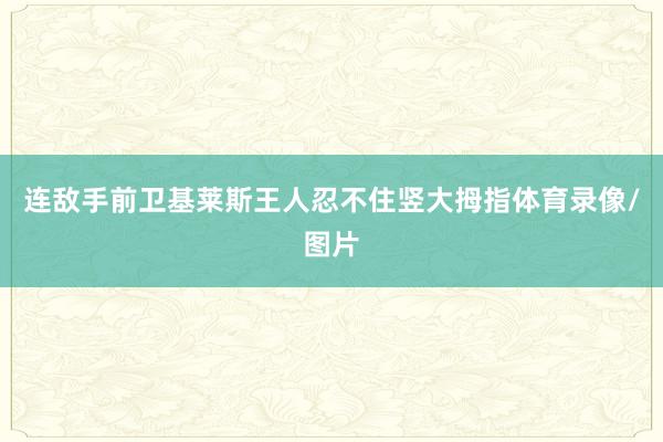 连敌手前卫基莱斯王人忍不住竖大拇指体育录像/图片