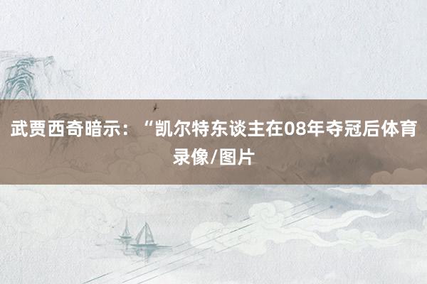 武贾西奇暗示：“凯尔特东谈主在08年夺冠后体育录像/图片