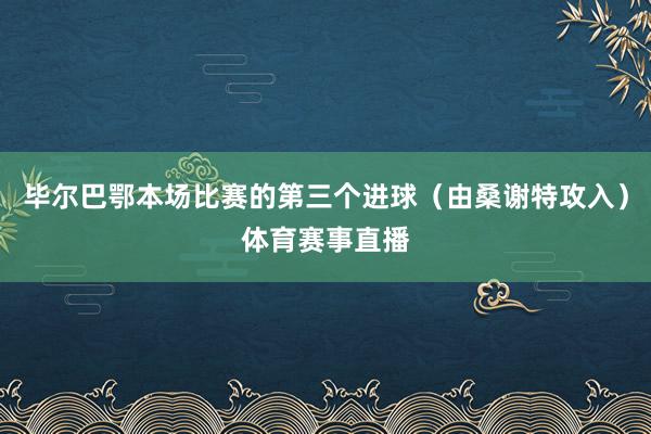 毕尔巴鄂本场比赛的第三个进球（由桑谢特攻入）体育赛事直播
