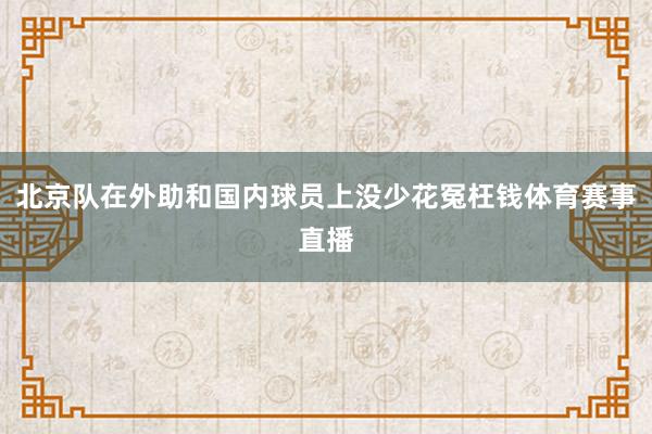 北京队在外助和国内球员上没少花冤枉钱体育赛事直播