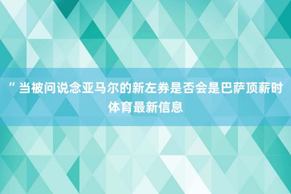”当被问说念亚马尔的新左券是否会是巴萨顶薪时体育最新信息