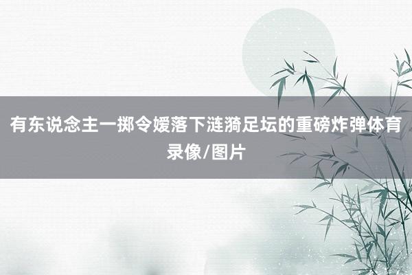 有东说念主一掷令嫒落下涟漪足坛的重磅炸弹体育录像/图片