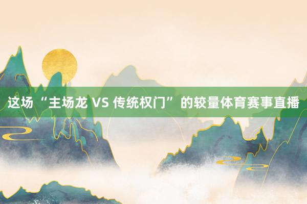 这场 “主场龙 VS 传统权门” 的较量体育赛事直播