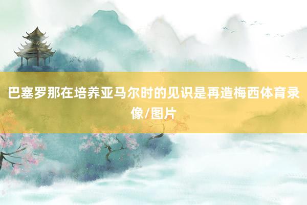 巴塞罗那在培养亚马尔时的见识是再造梅西体育录像/图片