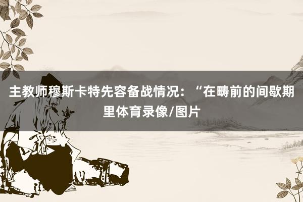 主教师穆斯卡特先容备战情况：“在畴前的间歇期里体育录像/图片