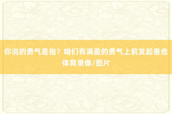 你说的勇气是指?咱们有满盈的勇气上前发起垂危体育录像/图片
