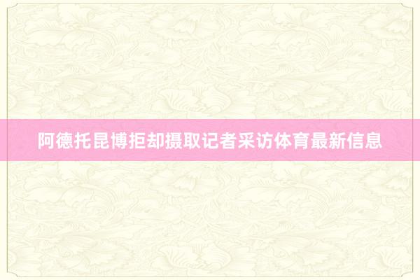 阿德托昆博拒却摄取记者采访体育最新信息