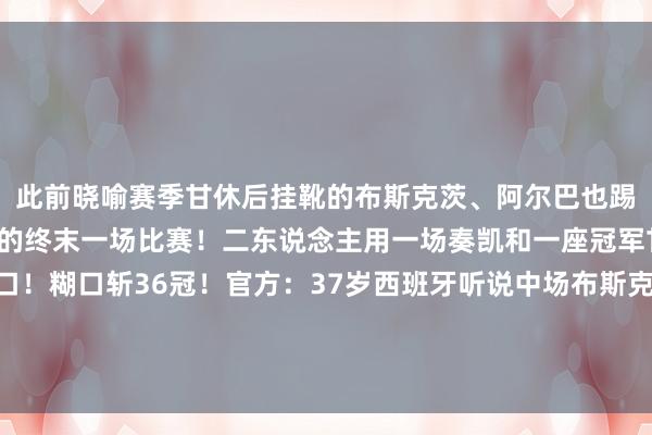 此前晓喻赛季甘休后挂靴的布斯克茨、阿尔巴也踢罢了我方四肢业绩球员的终末一场比赛！二东说念主用一场奏凯和一座冠军甘休了听说的业绩糊口！糊口斩36冠！官方：37岁西班牙听说中场布斯克茨本赛季甘休将退役告别！官方：36岁巴萨听说后卫阿尔巴晓喻赛季末退役    体育集锦