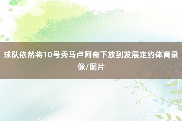 球队依然将10号秀马卢阿奇下放到发展定约体育录像/图片