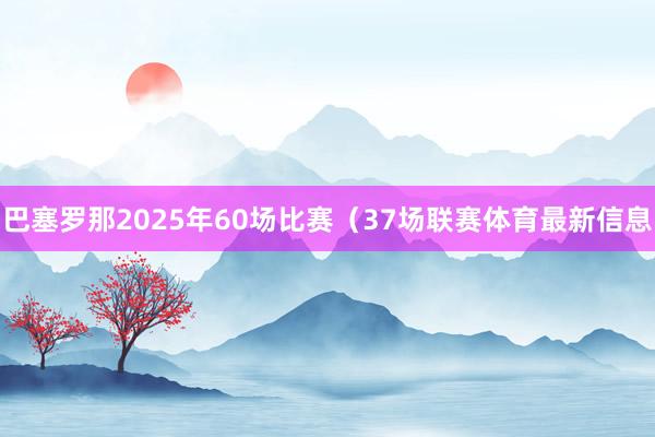 巴塞罗那2025年60场比赛（37场联赛体育最新信息