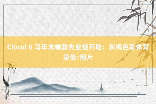 Cloud 6 马年末端款失业绽开鞋：灰褐色彩体育录像/图片