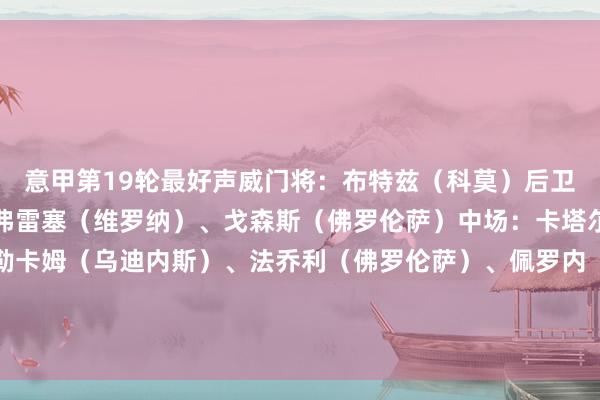 意甲第19轮最好声威门将：布特兹（科莫）后卫：迪马尔科（国米）、弗雷塞（维罗纳）、戈森斯（佛罗伦萨）中场：卡塔尔迪（拉都奥）、埃克勒卡姆（乌迪内斯）、法乔利（佛罗伦萨）、佩罗内（科莫）时尚：戴维（尤文）、克尔斯托维奇（亚特兰大）、杜维卡斯（科莫）    体育赛事直播