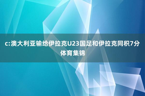 c:澳大利亚输给伊拉克U23国足和伊拉克同积7分体育集锦