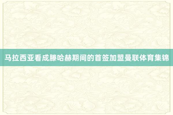 马拉西亚看成滕哈赫期间的首签加盟曼联体育集锦