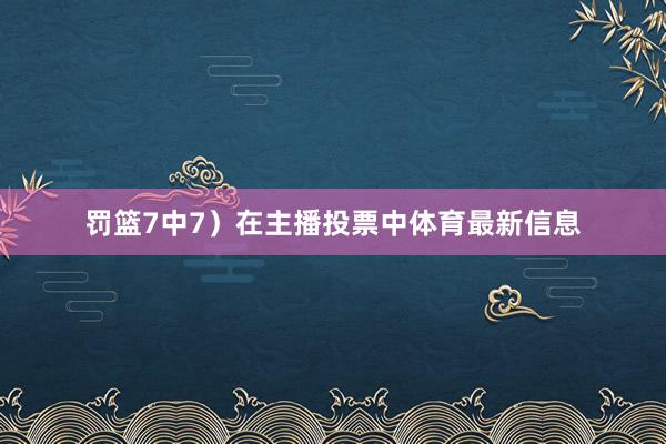 罚篮7中7)在主播投票中体育最新信息