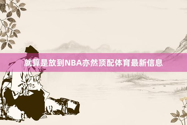 就算是放到NBA亦然顶配体育最新信息