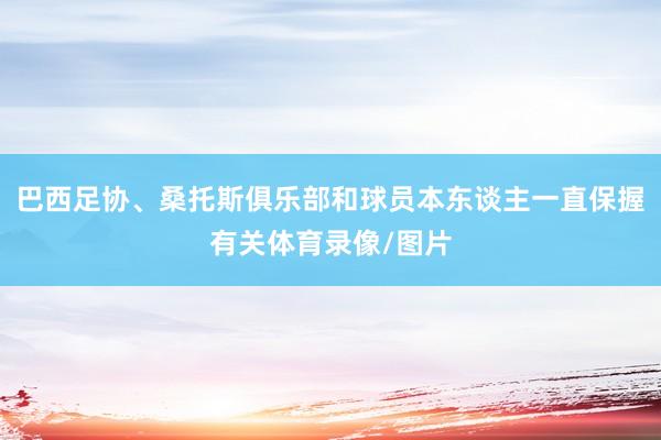 巴西足协、桑托斯俱乐部和球员本东谈主一直保握有关体育录像/图片