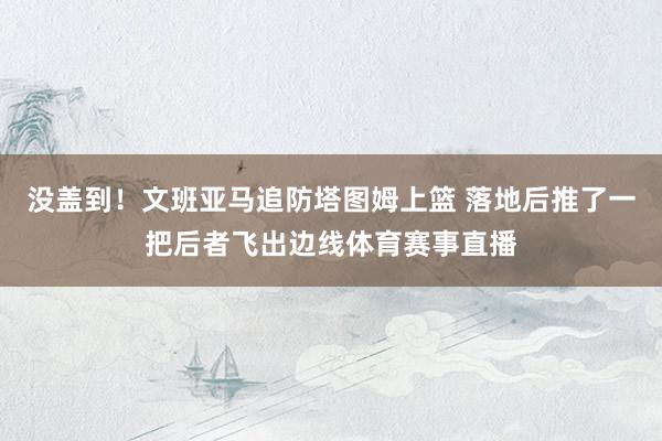 没盖到！文班亚马追防塔图姆上篮 落地后推了一把后者飞出边线体育赛事直播