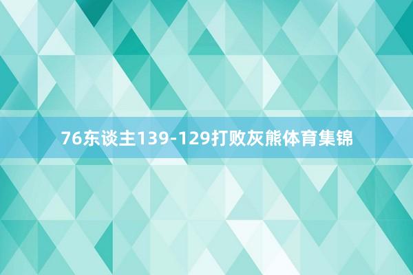 76东谈主139-129打败灰熊体育集锦
