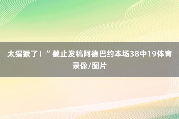 太猖獗了！”截止发稿阿德巴约本场38中19体育录像/图片