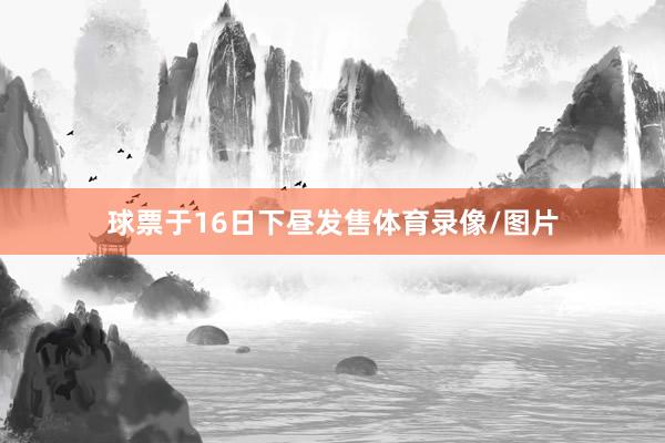 球票于16日下昼发售体育录像/图片