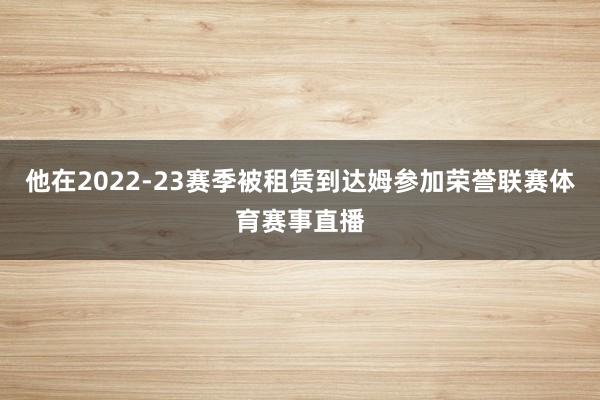 他在2022-23赛季被租赁到达姆参加荣誉联赛体育赛事直播