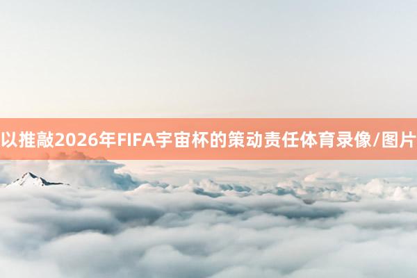 以推敲2026年FIFA宇宙杯的策动责任体育录像/图片